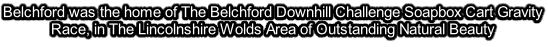 Belchford was the home of The Belchford Downhill Challenge Soapbox Cart Gravity Race, in The Lincolnshire Wolds Area of Outstanding Natural Beauty